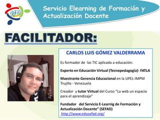 Servicio Elearning de Formación y
Actualización Docente
CARLOS LUIS GÓMEZ VALDERRAMA
Es formador de las TIC aplicada a educación.
Experto en Educación Virtual (Tecnopedagogía)- FATLA
Maestrante Gerencia Educacional en la UPEL-IMPM
Trujillo - Venezuela
Creador y tutor Virtual del Curso “La web un espacio
para el aprendizaje”
Fundador del Servicio E-Learnig de Formación y
Actualización Docente” (SEFAD)
http://www.edusefad.org/
 