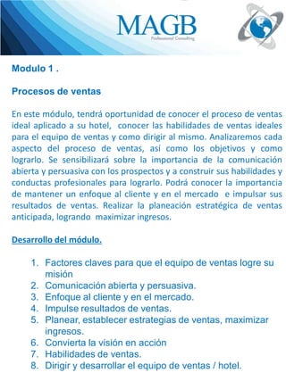 Modulo 1 .
Procesos de ventas

En este módulo, tendrá oportunidad de conocer el proceso de ventas
ideal aplicado a su hotel, conocer las habilidades de ventas ideales
para el equipo de ventas y como dirigir al mismo. Analizaremos cada
aspecto del proceso de ventas, así como los objetivos y como
lograrlo. Se sensibilizará sobre la importancia de la comunicación
abierta y persuasiva con los prospectos y a construir sus habilidades y
conductas profesionales para lograrlo. Podrá conocer la importancia
de mantener un enfoque al cliente y en el mercado e impulsar sus
resultados de ventas. Realizar la planeación estratégica de ventas
anticipada, logrando maximizar ingresos.
Desarrollo del módulo.

1. Factores claves para que el equipo de ventas logre su
misión
2. Comunicación abierta y persuasiva.
3. Enfoque al cliente y en el mercado.
4. Impulse resultados de ventas.
5. Planear, establecer estrategias de ventas, maximizar
ingresos.
6. Convierta la visión en acción
7. Habilidades de ventas.
8. Dirigir y desarrollar el equipo de ventas / hotel.

 