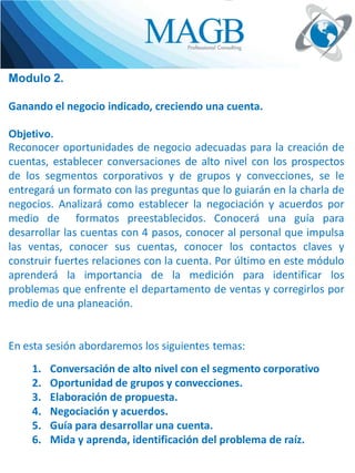 Modulo 2.
Ganando el negocio indicado, creciendo una cuenta.
Objetivo.

Reconocer oportunidades de negocio adecuadas para la creación de
cuentas, establecer conversaciones de alto nivel con los prospectos
de los segmentos corporativos y de grupos y convecciones, se le
entregará un formato con las preguntas que lo guiarán en la charla de
negocios. Analizará como establecer la negociación y acuerdos por
medio de formatos preestablecidos. Conocerá una guía para
desarrollar las cuentas con 4 pasos, conocer al personal que impulsa
las ventas, conocer sus cuentas, conocer los contactos claves y
construir fuertes relaciones con la cuenta. Por último en este módulo
aprenderá la importancia de la medición para identificar los
problemas que enfrente el departamento de ventas y corregirlos por
medio de una planeación.

En esta sesión abordaremos los siguientes temas:
1.
2.
3.
4.
5.
6.

Conversación de alto nivel con el segmento corporativo
Oportunidad de grupos y convecciones.
Elaboración de propuesta.
Negociación y acuerdos.
Guía para desarrollar una cuenta.
Mida y aprenda, identificación del problema de raíz.

 
