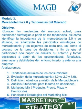 Modulo 3.
Mercadotecnia 2.0 y Tendencias del Mercado
Objetivo.
Conocer las tendencias del mercado actual, para
establecer estrategias a partir de las tendencias, asi como
identificar la importancia de la mercadotecnia 2.0 y su
alcance, se analizarán las principales estrategias de
mercadotecnia y los objetivos de cada una, asi como el
proceso de la toma de decisiones, a fin de que el
participante sea capaz de analizar su entorno y tomar
decisiones a partir de las oportunidades, fortalezas,
amenazas y debilidades del entorno interior y exterior a la
empresa.
Analizaremos:

1.
2.
3.
4.
5.

Tendencias actuales de los consumidores.
Evolución de la mercadotecnia (1.0 vs 2.0 y 3.0).
Definición, objetivos y misión de la Mercadotecnia
Analisis Situacional para la toma de decisiones.
Marketing Mix ( Producto, Precio, Plaza y
Promoción).
6. Principales Estrategias del Marketing Mix.

 