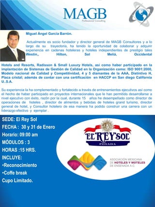 Trayectoria profesional
del facilitador
Miguel Ángel García Barrón.
Actualmente es socio fundador y director general de MAGB Consultores y a lo
largo de su trayectoria, ha tenido la oportunidad de colaborar y adquirir
experiencia en cadenas hoteleras y hoteles independientes de prestigio tales
Westin,,
Hilton,
Sol
Meliá,
Occidental
Hotels and Resorts, Radisson & Small Luxury Hotels, así como haber participado en la
implantación de Sistemas de Gestión de Calidad en la Organización como: ISO 9001:2000,
Modelo nacional de Calidad y Competitividad, 4 y 5 diamantes de la AAA, Distintivo H,
Placa cristal; además de contar con una certificación en HACCP en San diego California
U..S.A.

Su experiencia la ha complementado y fortalecido a través de entrenamientos ejecutivos así como
el hecho de haber participado en proyectos internacionales que le han permitido desarrollarse a
nivel ejecutivo con éxito, razón por la cual, durante 15 años he desempeñado como director de
operaciones de hoteles , director de alimentos y bebidas de hoteles grand turismo, director
general de hotel, y Consultor hotelero de esa manera ha podido construir una carrera con un
liderazgo efectivo y ejemplar .

SEDE: El Rey Sol
FECHA : 30 y 31 de Enero
Horario: 09:00 am
MÓDULOS : 3
HORAS :15 HRS.
INCLUYE:
•Reconocimiento
•Coffe break
Cupo Limitado.

 