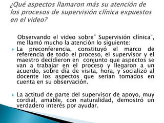 Observando el video sobre” Supervisión clínica”,
me llamó mucho la atención lo siguiente:
 La preconferencia, constituyó el marco de
referencia de todo el proceso, el supervisor y el
maestro decidieron en conjunto que aspectos se
van a trabajar en el proceso y llegaron a un
acuerdo, sobre día de visita, hora, y socializó al
docente los aspectos que serían tomados en
cuenta en su observación.
 La actitud de parte del supervisor de apoyo, muy
cordial, amable, con naturalidad, demostró un
verdadero interés por ayudar.
 