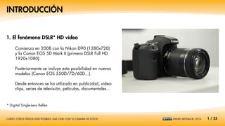 INTRODUCCIÓN


1. El fenómeno DSLR* HD vídeo

      Comienza en 2008 con la Nikon D90 (1280x720)
      y la Canon EOS 5D Mark II (primera DSLR Full HD
      1920x1080).

      Posteriormente se incluye esta posibilidad en nuevos
      modelos (Canon EOS 550D/7D/60D...).

      Desde entonces se ha utilizado en publicidad, video-
      clips, series de televisión, películas, documentales…


* Digital Single-Lens Reflex


CURSO: OTROS VÍDEOS SON POSIBLES: HAZ CINE CON TU CÁMARA DE FOTOS   DANIEL MONLLOR. 2012   1 / 33
 