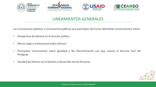 LINEAMIENTOS GENERALES
Las Funcionarias públicas y Funcionarios públicos que participen del Curso obtendrán conocimientos sobre:
• Perspectiva de Género en la función pública
• Marco Legal e Institucional sobre Género
• Principales instrumentos sobre Igualdad y No Discriminación con que cuenta el Servicio Civil del
Paraguay
• Equidad de Género en la Gestión y Desarrollo de las Personas
 