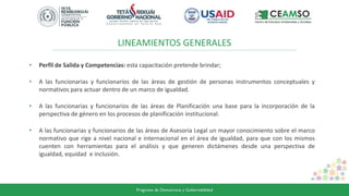 LINEAMIENTOS GENERALES
• Perfil de Salida y Competencias: esta capacitación pretende brindar;
• A las funcionarias y funcionarios de las áreas de gestión de personas instrumentos conceptuales y
normativos para actuar dentro de un marco de igualdad.
• A las funcionarias y funcionarios de las áreas de Planificación una base para la incorporación de la
perspectiva de género en los procesos de planificación institucional.
• A las funcionarias y funcionarios de las áreas de Asesoría Legal un mayor conocimiento sobre el marco
normativo que rige a nivel nacional e internacional en el área de igualdad, para que con los mismos
cuenten con herramientas para el análisis y que generen dictámenes desde una perspectiva de
igualdad, equidad e inclusión.
 