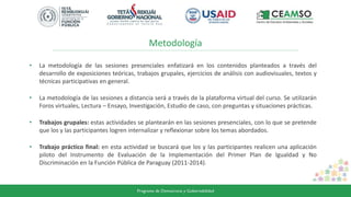 Metodología
• La metodología de las sesiones presenciales enfatizará en los contenidos planteados a través del
desarrollo de exposiciones teóricas, trabajos grupales, ejercicios de análisis con audiovisuales, textos y
técnicas participativas en general.
• La metodología de las sesiones a distancia será a través de la plataforma virtual del curso. Se utilizarán
Foros virtuales, Lectura – Ensayo, Investigación, Estudio de caso, con preguntas y situaciones prácticas.
• Trabajos grupales: estas actividades se plantearán en las sesiones presenciales, con lo que se pretende
que los y las participantes logren internalizar y reflexionar sobre los temas abordados.
• Trabajo práctico final: en esta actividad se buscará que los y las participantes realicen una aplicación
piloto del Instrumento de Evaluación de la Implementación del Primer Plan de Igualdad y No
Discriminación en la Función Pública de Paraguay (2011-2014).
 