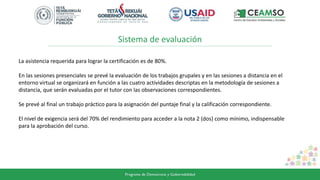 Sistema de evaluación
La asistencia requerida para lograr la certificación es de 80%.
En las sesiones presenciales se prevé la evaluación de los trabajos grupales y en las sesiones a distancia en el
entorno virtual se organizará en función a las cuatro actividades descriptas en la metodología de sesiones a
distancia, que serán evaluadas por el tutor con las observaciones correspondientes.
Se prevé al final un trabajo práctico para la asignación del puntaje final y la calificación correspondiente.
El nivel de exigencia será del 70% del rendimiento para acceder a la nota 2 (dos) como mínimo, indispensable
para la aprobación del curso.
 