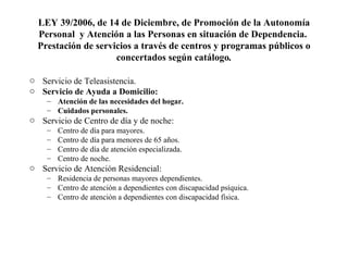 LEY 39/2006, de 14 de Diciembre, de Promoción de la Autonomía Personal  y Atención a las Personas en situación de Dependencia.   Prestación de servicios a través de centros y programas públicos o concertados según catálogo . Servicio de Teleasistencia. Servicio de Ayuda a Domicilio: Atención de las necesidades del hogar. Cuidados personales. Servicio de Centro de día y de noche: Centro de día para mayores. Centro de día para menores de 65 años. Centro de día de atención especializada. Centro de noche. Servicio de Atención Residencial: Residencia de personas mayores dependientes. Centro de atención a dependientes con discapacidad psíquica. Centro de atención a dependientes con discapacidad física. 