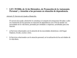 LEY 39/2006, de 14 de Diciembre, de Promoción de la Autonomía Personal  y Atención a las personas en situación de dependencia.   Artículo 23. Servicio de Ayuda a Domicilio. El servicio de ayuda a domicilio lo constituye el conjunto de actuaciones llevadas a cabo en el domicilio de las personas en situación de dependencia con el fin de atender sus necesidades de la vida diaria, prestadas por entidades o empresas, acreditadas para esta función: a) Servicios relacionados con la atención de las necesidades domésticas o del hogar: limpieza, lavado, cocina u otros. b) Servicios relacionados con la atención personal, en la realización de las actividades de la vida diaria. 