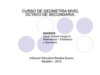 CURSO DE GEOMETRIA NIVEL OCTAVO DE SECUNDARIA. DOCENTE : Oscar Orlando Vargas H. Matematicas – Estadistica. y Geometria. Intitucion Educativa Rosalia Suarez. Medellin – 2010. 