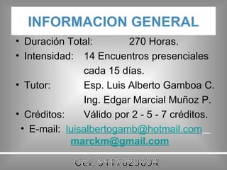 INFORMACION GENERAL Duración Total:  270 Horas. Intensidad:  14 Encuentros presenciales cada 15 días. Tutor:  Esp. Luis Alberto Gamboa C. Ing. Edgar Marcial Muñoz P. Créditos:  Válido por 2 - 5 - 7 créditos. E-mail:  [email_address]   [email_address] 