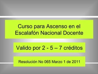 Curso para Ascenso en el Escalafón Nacional Docente Valido por 2 - 5 – 7 créditos Resolución No 065 Marzo 1 de 2011 
