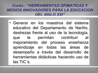 Curso :  “HERRAMIENTAS OFIMATICAS Y MEDIOS INNOVADORES PARA LA EDUCACION DEL SIGLO XXI” Generar en los maestros del sistema educativo del Departamento de Nariño, destrezas frente al uso de la tecnología, que le permitan  contribuir al mejoramiento del proceso enseñanza aprendizaje en todas las áreas de desempeño a través del desarrollo de  herramientas didácticas haciendo uso de las TIC´s. 