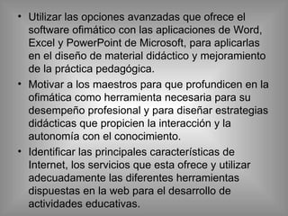 Utilizar las opciones avanzadas que ofrece el software ofimático con las aplicaciones de Word, Excel y PowerPoint de Microsoft, para aplicarlas en el diseño de material didáctico y mejoramiento de la práctica pedagógica. Motivar a los maestros para que profundicen en la ofimática como herramienta necesaria para su desempeño profesional y para diseñar estrategias didácticas que propicien la interacción y la autonomía con el conocimiento.  Identificar las principales características de Internet, los servicios que esta ofrece y utilizar adecuadamente las diferentes herramientas dispuestas en la web para el desarrollo de actividades educativas. 