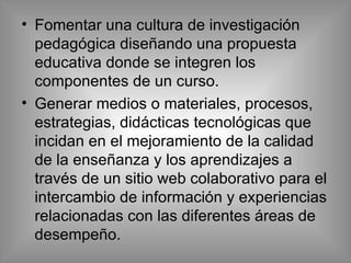 Fomentar una cultura de investigación pedagógica diseñando una propuesta educativa donde se integren los componentes de un curso. Generar medios o materiales, procesos, estrategias, didácticas tecnológicas que incidan en el mejoramiento de la calidad de la enseñanza y los aprendizajes a través de  un sitio web colaborativo para el intercambio de información y experiencias relacionadas con las diferentes áreas de desempeño. 