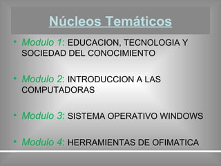 Núcleos Temáticos Modulo 1 :  EDUCACION, TECNOLOGIA Y SOCIEDAD DEL CONOCIMIENTO Modulo 2 :  INTRODUCCION A LAS COMPUTADORAS Modulo 3 :  SISTEMA OPERATIVO WINDOWS Modulo 4 :  HERRAMIENTAS DE OFIMATICA 