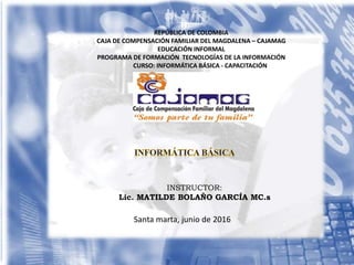 INSTRUCTOR:
Lic. MATILDE BOLAÑO GARCÍA MC.s
Santa marta, junio de 2016
REPÚBLICA DE COLOMBIA
CAJA DE COMPENSACIÓN FAMILIAR DEL MAGDALENA – CAJAMAG
EDUCACIÓN INFORMAL
PROGRAMA DE FORMACIÓN TECNOLOGÍAS DE LA INFORMACIÓN
CURSO: INFORMÁTICA BÁSICA - CAPACITACIÓN
 