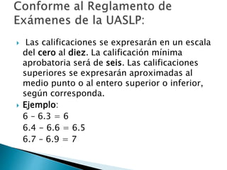  Las calificaciones se expresarán en un escala
del cero al diez. La calificación mínima
aprobatoria será de seis. Las calificaciones
superiores se expresarán aproximadas al
medio punto o al entero superior o inferior,
según corresponda.
 Ejemplo:
6 – 6.3 = 6
6.4 - 6.6 = 6.5
6.7 – 6.9 = 7
 
