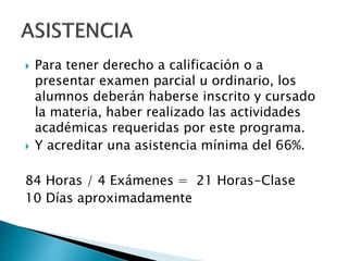  Para tener derecho a calificación o a
presentar examen parcial u ordinario, los
alumnos deberán haberse inscrito y cursado
la materia, haber realizado las actividades
académicas requeridas por este programa.
 Y acreditar una asistencia mínima del 66%.
84 Horas / 4 Exámenes = 21 Horas-Clase
10 Días aproximadamente
 