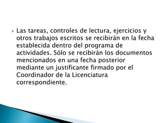  Las tareas, controles de lectura, ejercicios y
otros trabajos escritos se recibirán en la fecha
establecida dentro del programa de
actividades. Sólo se recibirán los documentos
mencionados en una fecha posterior
mediante un justificante firmado por el
Coordinador de la Licenciatura
correspondiente.
 