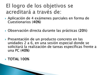  Aplicación de 4 exámenes parciales en forma de
Cuestionarios (40%)
 Observación directa durante las prácticas (20%)
 Presentación de un producto concreto en las
unidades 2 a 6, en una sesión especial donde se
solicitará la realización de tareas específicas frente a
una PC (40%)
 TOTAL 100%
 