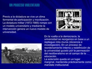 UN PROCESO VIOLENTADO Previo a la dictadura se vive un clima fermental de participación y movilización. La dictadura militar (1973-1985) rompe con un modelo universitario y mediante la intervención genera un nuevo modelo de universidad. En la vuelta a la democracia, la universidad se reorganiza en base a un repliegue intra muros (docencia e investigación). En un proceso de reordenamiento interno y redefinición de la universidad guiado por la permeación del neoliberalismo en el campo de la educación. La extensión queda en un lugar  marginal, mantenida prácticamente como mandato institucional. 
