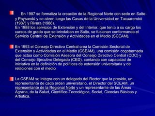 En 1987 se formaliza la creación de la Regional Norte con sede en Salto y Paysandú y se abren luego las Casas de la Universidad en Tacuarembó (1987) y Rivera (1988). En 1988 los servicios de Extensión y del Interior, que tenía a su cargo los cursos de grado que se brindaban en Salto, se fusionan conformando el Servicio Central de Extensión y Actividades en el Medio (SCEAM). En 1993 el Consejo Directivo Central crea la Comisión Sectorial de Extensión y Actividades en el Medio (CSEAM), una comisión cogobernada que actúa como Comisión Asesora del Consejo Directivo Central (CDC) y del Consejo Ejecutivo Delegado (CED), contando con capacidad de iniciativa en la definición de políticas de extensión universitaria y de relaciones con el medio  La CSEAM se integra con un delegado del Rector que la preside, un representante de cada orden universitario, el Director del SCEAM, un  representante de la Regional Norte  y un representante de las Áreas Agraria, de la Salud, Científico-Tecnológica, Social, Ciencias Básicas y Artística.  