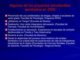 Algunos de los proyectos estudiantiles aprobados en 2009 Prevención del uso problemático de drogas, dirigido a escolares de sexto grado. Facultad de Psicología, Programa APEX.  ¿Bailamos un Tango? (Escuela de Música) Quebracho: Una visión integradora del pasado. (Facultad de Ciencias, Facultad de Humanidades). Fortalecimiento en educación. Experiencia en escuelas de contexto desfavorable en Treinta y Tres.(Veterinaria) Derecho al aire. (Facultad de Derecho) Desde la objetividad del proceso socio histórico del empleo doméstico a la subjetividad de experiencias de vida de trabajadoras domésticas de la región.(Facultades de Ciencias Sociales, Facultad de Derecho, Facultad de Psicología - Regional Norte) 
