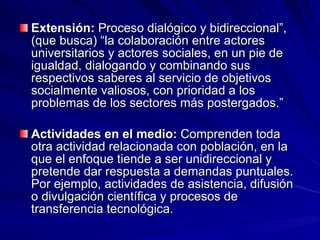 Extensión:  Proceso dialógico y bidireccional”, (que busca) “la colaboración entre actores universitarios y actores sociales, en un pie de igualdad, dialogando y combinando sus respectivos saberes al servicio de objetivos socialmente valiosos, con prioridad a los problemas de los sectores más postergados.” Actividades en el medio:  Comprenden toda otra actividad relacionada con población, en la que el enfoque tiende a ser unidireccional y pretende dar respuesta a demandas puntuales. Por ejemplo, actividades de asistencia, difusión o divulgación científica y procesos de transferencia tecnológica.  
