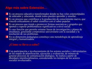 Algo más sobre Extensión… Es un proceso educativo transformador donde no hay roles estereotipados de educador y educando, donde todos pueden aprender y enseñar. Es un proceso que contribuye a la producción de conocimiento nuevo, que vincula críticamente el saber científico con el saber popular. Es un proceso que tiende a promover formas asociativas y grupales que aporten a superar problemáticas significativas a nivel social. Es una función que permite orientar líneas de investigación y planes de enseñanza; generando compromiso universitario con la sociedad y la resolución de sus problemas. En su dimensión pedagógica constituye una metodología de aprendizaje integral y humanizadora. ¿Cómo se lleva a cabo? Con participación e involucramiento de los actores sociales y universitarios en las etapas de planificación, ejecución y evaluación, de manera de generar procesos de comunicación dialógica. Se realiza a partir de abordajes interdisciplinarios, considerando los tiempos de los actores sociales involucrados. 