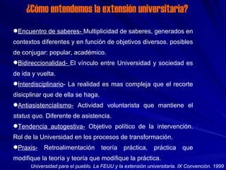 ¿Cómo entendemos la extensión universitaria? Encuentro de saberes-  Multiplicidad de saberes, generados en contextos diferentes y en función de objetivos diversos. posibles de conjugar: popular, académico. Bidireccionalidad-  El vínculo entre Universidad y sociedad es de ida y vuelta. Interdisciplinario - La realidad es mas compleja que el recorte disicplinar que de ella se haga. Antiasistencialismo-  Actividad voluntarista que mantiene el  status quo.  Diferente de asistencia. Tendencia autogestiva-  Objetivo político de la intervención. Rol de la Universidad en los procesos de transformación. Praxis-  Retroalimentación teoría práctica, práctica que modifique la teoría y teoría que modifique la práctica. Universidad para el pueblo. La FEUU y la extensión universitaria. IX Convención. 1999 