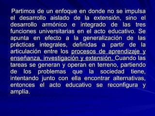 Partimos de un enfoque en donde no se impulsa el desarrollo aislado de la extensión, sino el desarrollo armónico e integrado de las tres funciones universitarias en el acto educativo. Se apunta en efecto a la generalización de las prácticas integrales, definidas a partir de la articulación entre los  procesos de aprendizaje y enseñanza, investigación y extensión.  Cuando las tareas se generan y operan en terreno, partiendo de los problemas que la sociedad tiene, intentando junto con ella encontrar alternativas, entonces el acto educativo se reconfigura y amplía.  