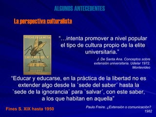 ALGUNOS ANTECEDENTES La perspectiva culturalista “… intenta promover a nivel popular el tipo de cultura propio de la elite universitaria.”   J. De Santa Ana. Conceptos sobre extensión universitaria. Udelar 1972. Montevideo “ Educar y educarse, en la práctica de la libertad no es extender algo desde la `sede del saber´ hasta la `sede de la ignorancia´ para `salvar´, con este saber, a los que habitan en aquella”   Paulo Freire. ¿Extensión o comunicación?  1982 Fines S. XIX hasta 1950 
