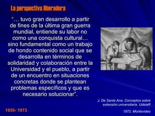 La perspectiva liberadora “…  tuvo gran desarrollo a partir de fines de la última gran guerra mundial, entiende su labor no como una conquista cultural… sino fundamental como un trabajo de hondo contenido social que se desarrolla en términos de solidaridad y colaboración entre la Universidad y el pueblo, a partir de un encuentro en situaciones concretas donde se plantean problemas específicos y que es necesario solucionar”. J. De Santa Ana. Conceptos sobre extensión universitaria. UdelaR 1972. Montevideo 1950- 1973 