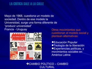 LA CRÍTICA SALE A LA CALLE Mayo de 1968, cuestiona un modelo de sociedad. Dentro de ese modelo la Universidad, surge una forma diferente de “producir universidad” Francia - Uruguay   Otros movimientos que cuestionan el modelo social y plantean alternativas: Educación Popular Teología de la liberación Experiencias políticas, y movimientos sociales en América Latina  CAMBIO POLÍTICO – CAMBIO CULTURAL 