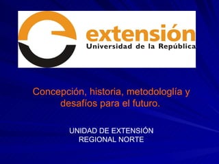 Concepción, historia, metodologlía y desafíos para el futuro.   UNIDAD DE EXTENSIÓN REGIONAL NORTE CONCEPCIONES DE  EXTENSIÓN UNIVERSITARIA 