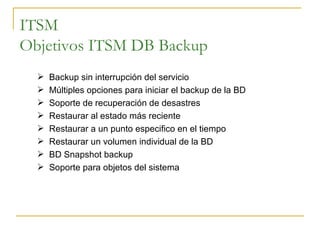 ITSM Objetivos ITSM DB Backup Backup sin interrupción del servicio Múltiples opciones para iniciar el backup de la BD Soporte de recuperación de desastres Restaurar al estado más reciente Restaurar a un punto especifico en el tiempo Restaurar un volumen individual de la BD BD Snapshot backup Soporte para objetos del sistema 