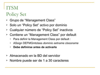 ITSM Policy Set Grupo de “Management Class” Solo un “Policy Set” activo por dominio Cualquier número de “Policy Set” inactivos Contiene un “Management Class” por default Para definir la Management Class por default : ASsign DEFMGmtclass  dominio setname classname Debe definirse antes de activarlo Almacenado en la BD del servidor Nombre puede ser de 1 a 30 caracteres 