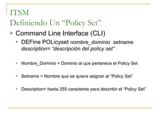 ITSM Definiendo Un “Policy Set” Command Line Interface (CLI) DEFine POLicyset  nombre_dominio  setname description= “descripción del policy set” Nombre_Dominio = Dominio al que pertenece el Policy Set Setname = Nombre que se quiere asignar al “Policy Set” Description= hasta 255 caracteres para describir el “Policy Set” 