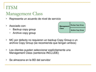 ITSM Management Class Representa un acuerdo de nivel de servicio Asociado con: Backup copy group Archive copy group MC por defecto no requieren un backup Copy Group o un archive Copy Group (se recomienda que tengan ambos) Los clientes pueden seleccionar explícitamente una Management Class (sentencia INCLUDE) Se almacena en la BD del servidor 