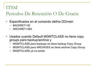 ITSM Periodos De Retención O De Gracia Especificados en el comando define DOmain BACKRET=30 ARCHRET=365 Usados cuando Default MGMTCLASS no tiene copy groups para backup/archive y MGMTCLASS para backups no tiene backup Copy Group MGMTCLASS para ARCHIVES no tiene archive Copy Group MGMTCLASS ya no existe 