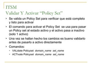 ITSM Validar Y Activar “Policy Set” Se valida un Policy Set para verificar que está completo y listo para activar El comando para activar el Policy Set  se usa para pasar un Policy set al estado activo y el activo pasa a inactivo (solo 1 activo)  Una vez se hallan hecho los cambios es bueno validarlo antes de pasarlo a activo directamente Comandos: VALidate Policyset  domain_name  set_name ACTivate Policyset  domain_name  set_name 
