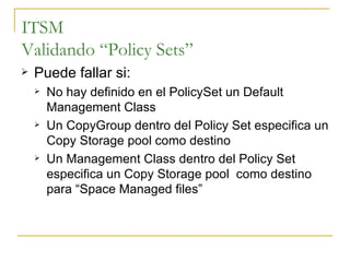 ITSM Validando “Policy Sets” Puede fallar si: No hay definido en el PolicySet un Default Management Class Un CopyGroup dentro del Policy Set especifica un Copy Storage pool como destino Un Management Class dentro del Policy Set especifica un Copy Storage pool  como destino para “Space Managed files”  