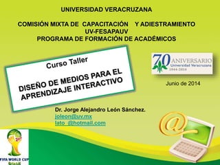 UNIVERSIDAD VERACRUZANA
COMISIÓN MIXTA DE CAPACITACIÓN Y ADIESTRAMIENTO
UV-FESAPAUV
PROGRAMA DE FORMACIÓN DE ACADÉMICOS
Dr. Jorge Alejandro León Sánchez.
joleon@uv.mx
lato_@hotmail.com
Junio de 2014
 