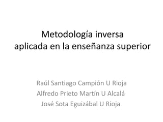 Metodología inversa
aplicada en la enseñanza superior
Raúl Santiago Campión U Rioja
Alfredo Prieto Martín U Alcalá
José Sota Eguizábal U Rioja
 