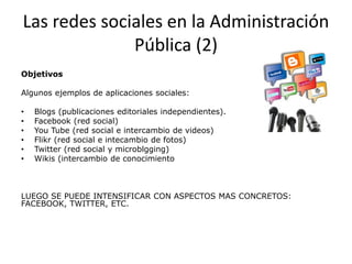 Las redes sociales en la Administración
Pública (2)
Objetivos
Algunos ejemplos de aplicaciones sociales:
•
•
•
•
•
•

Blogs (publicaciones editoriales independientes).
Facebook (red social)
You Tube (red social e intercambio de videos)
Flikr (red social e intecambio de fotos)
Twitter (red social y microblgging)
Wikis (intercambio de conocimiento

LUEGO SE PUEDE INTENSIFICAR CON ASPECTOS MAS CONCRETOS:
FACEBOOK, TWITTER, ETC.

 