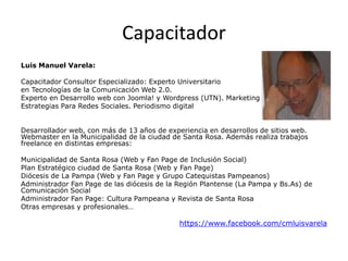 Capacitador
Luis Manuel Varela:
Capacitador Consultor Especializado: Experto Universitario
en Tecnologías de la Comunicación Web 2.0.
Experto en Desarrollo web con Joomla! y Wordpress (UTN). Marketing 2.0 –
Estrategias Para Redes Sociales. Periodismo digital
Desarrollador web, con más de 13 años de experiencia en desarrollos de sitios web.
Webmaster en la Municipalidad de la ciudad de Santa Rosa. Además realiza trabajos
freelance en distintas empresas:
Municipalidad de Santa Rosa (Web y Fan Page de Inclusión Social)
Plan Estratégico ciudad de Santa Rosa (Web y Fan Page)
Diócesis de La Pampa (Web y Fan Page y Grupo Catequistas Pampeanos)
Administrador Fan Page de las diócesis de la Región Plantense (La Pampa y Bs.As) de
Comunicación Social
Administrador Fan Page: Cultura Pampeana y Revista de Santa Rosa
Otras empresas y profesionales…

https://www.facebook.com/cmluisvarela

 