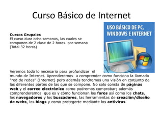 Curso Básico de Internet
Cursos Grupales
El curso dura ocho semanas, las cuales se
componen de 2 clase de 2 horas. por semana
(Total 32 horas)

Veremos todo lo necesario para profundizar el
mundo de Internet. Aprenderemos a comprender como funciona la llamada
"red de redes" (Internet) pero además tendremos una visión en conjunto de
las diferentes partes de las que se compone. No solo consta de páginas
web y el correo electrónico como podremos comprobar; además
comprenderemos que es y cómo funcionan los foros así como los chats,
los navegadores y los buscadores, las herramientas de creación/diseño
de webs, los blogs y como protegerte mediante los antivirus.

 