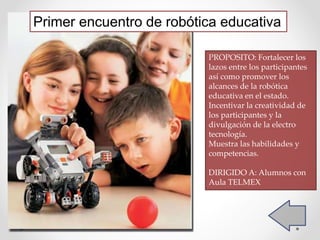 Primer encuentro de robótica educativa
PROPOSITO: Fortalecer los
lazos entre los participantes
así como promover los
alcances de la robótica
educativa en el estado.
Incentivar la creatividad de
los participantes y la
divulgación de la electro
tecnología.
Muestra las habilidades y
competencias.
DIRIGIDO A: Alumnos con
Aula TELMEX
 