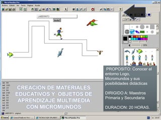PROPOSITO: Conocer el
entorno Logo,
Micromundos y sus
posibilidades didácticas
DIRIGIDO A: Maestros
Primaria y Secundaria
DURACION: 20 HORAS.
CREACION DE MATERIALES
EDUCATIVOS Y OBJETOS DE
APRENDIZAJE MULTIMEDIA
CON MICROMUNDOS
 